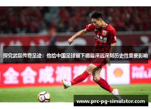 探究武磊传奇足迹：他给中国足球留下哪些深远深刻历史性重要影响