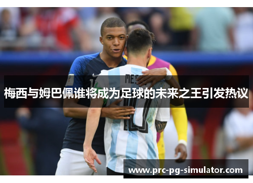 梅西与姆巴佩谁将成为足球的未来之王引发热议