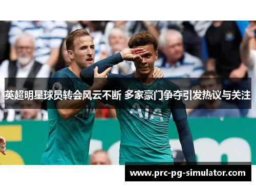 英超明星球员转会风云不断 多家豪门争夺引发热议与关注